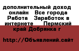 дополнительный доход  онлайн - Все города Работа » Заработок в интернете   . Пермский край,Добрянка г.